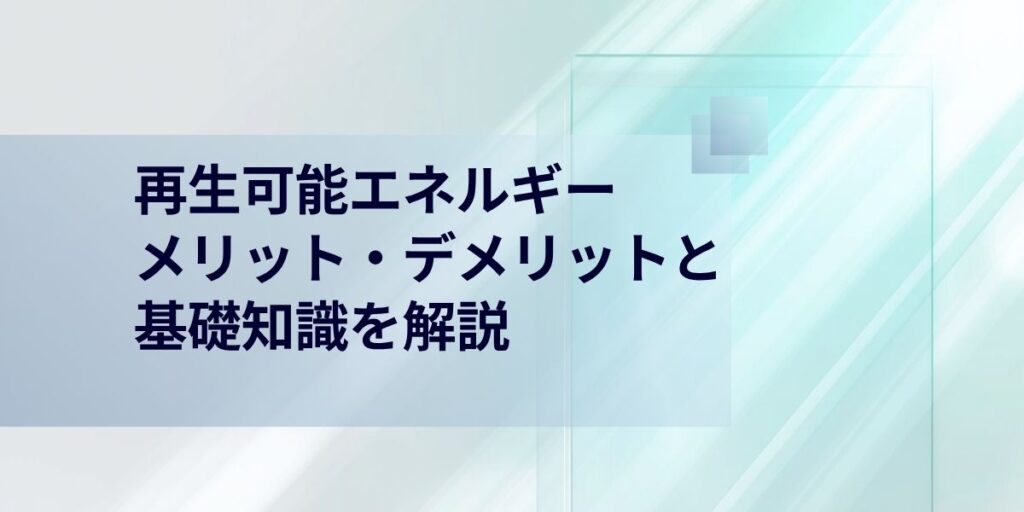再生可能エネルギーとは？基礎知識とそのメリット・デメリットを解説