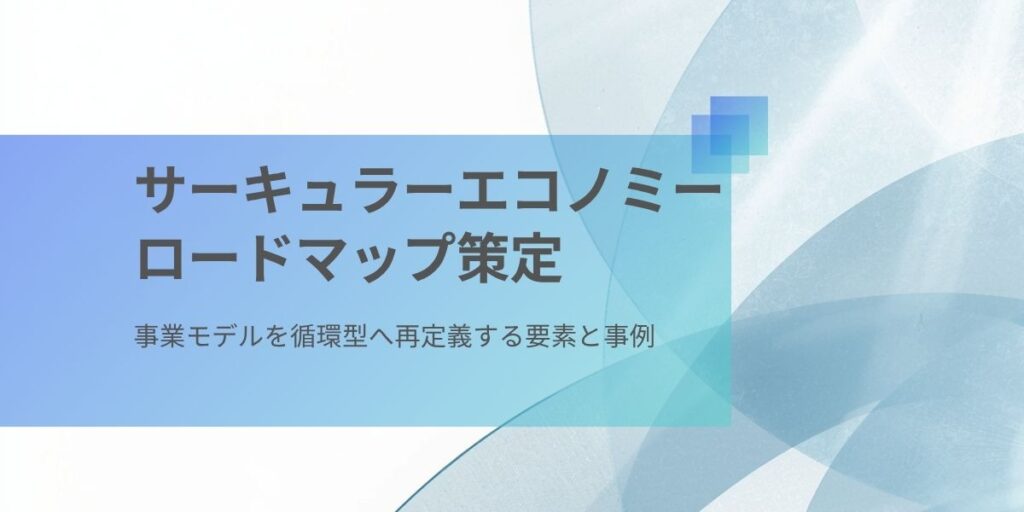 サーキュラーエコノミーロードマップ策定｜事業モデルを循環型へ再定義する4つの要素と取り組み事例